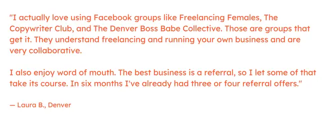 自由营销语录：“我实际上喜欢使用 Facebook 群组，例如 Freelancing Females、The Copywriter Club 和 The Denver Boss Babe Collective。那些是得到它的团体。他们了解自由职业和经营自己的业务，并且非常协作。我也喜欢口耳相传。最好的生意是推荐，所以我顺其自然。在六个月内，我已经收到了三四份推荐信。” - Laura B.，丹佛